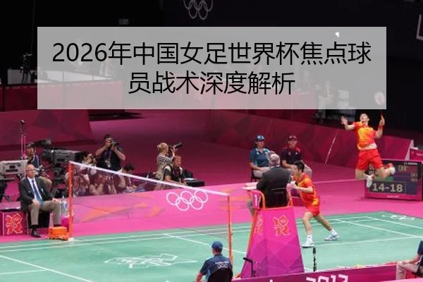 2026年中国女足世界杯焦点球员战术深度解析