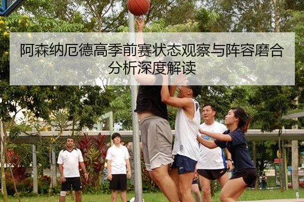 阿森纳厄德高季前赛状态观察与阵容磨合分析深度解读